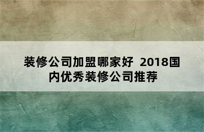 装修公司加盟哪家好  2018国内优秀装修公司推荐